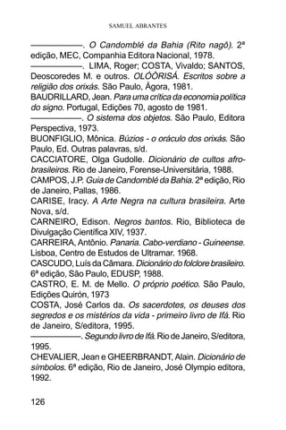 SAMUEL ABRANTES
126
——————. O Candomblé da Bahia (Rito nagô). 2ª
edição, MEC, Companhia Editora Nacional, 1978.
——————. LIMA, Roger; COSTA, Vivaldo; SANTOS,
Deoscoredes M. e outros. OLÓÒRISÁ. Escritos sobre a
religião dos orixás. São Paulo, Ágora, 1981.
BAUDRILLARD,Jean. Paraumacríticadaeconomiapolítica
do signo. Portugal, Edições 70, agosto de 1981.
——————. O sistema dos objetos. São Paulo, Editora
Perspectiva, 1973.
BUONFIGLIO, Mônica. Búzios - o oráculo dos orixás. São
Paulo, Ed. Outras palavras, s/d.
CACCIATORE, Olga Gudolle. Dicionário de cultos afro-
brasileiros. Rio de Janeiro, Forense-Universitária, 1988.
CAMPOS, J.P. Guia de Candomblé da Bahia. 2ª edição, Rio
de Janeiro, Pallas, 1986.
CARISE, Iracy. A Arte Negra na cultura brasileira. Arte
Nova, s/d.
CARNEIRO, Edison. Negros bantos. Rio, Biblioteca de
Divulgação Científica XIV, 1937.
CARREIRA, Antônio. Panaria. Cabo-verdiano - Guineense.
Lisboa, Centro de Estudos de Ultramar. 1968.
CASCUDO,LuísdaCâmara. Dicionáriodofolclorebrasileiro.
6ª edição, São Paulo, EDUSP, 1988.
CASTRO, E. M. de Mello. O próprio poético. São Paulo,
Edições Quirón, 1973
COSTA, José Carlos da. Os sacerdotes, os deuses dos
segredos e os mistérios da vida - primeiro livro de Ifá. Rio
de Janeiro, S/editora, 1995.
——————.SegundolivrodeIfá.RiodeJaneiro,S/editora,
1995.
CHEVALIER, Jean e GHEERBRANDT, Alain. Dicionário de
símbolos. 6ª edição, Rio de Janeiro, José Olympio editora,
1992.
 