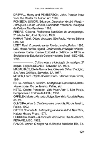 SOBRE OS SIGNOS DE OMOLU
127
DREWAL, Henry and PEMBERTON, John. Yoruba. New
York, the Center for African Art, 1989.
FONSECA JUNIOR, Eduardo. Dicionário Yorubá (Nagô) -
Português. Rio de Janeiro, Sociedade Yorubana Teológica
de Cultura Afro-Brasileira, 1983.
FREIRE, Gilberto. Problemas brasileiros de antropologia.
2ª edição, Rio, José Olympio, 1959.
KAHAN, Tuball. O jogo de búzios. São Paulo, Hemus Editora
Ltda, s/d.
LODY, Raul. O povo do santo. Rio de Janeiro, Pallas, 1995.
LUZ,MarcoAurélio.Agadá-Dinâmicadacivilizaçãoafricano-
brasileira. Bahia, Centro Editorial e Didático da UFBa e
SociedadedeEstudosdaCulturaNegranoBrasil-SECNEB,
1995.
———————. Cultura negra e ideologia do recalque. 2ª
edição, Edições SECNEB, Salvador, BA, 1994.
MAGALHÃES,ElietteGuimarães.OrixásdaBahia.5ªedição,
S.A Artes Gráficas, Salvador, BA, 1977.
MEYER,Laure. Objetsafricains.Paris.EditionsPierreTerrail,
1994
NETO, Antônio A. Teixeira. Cantigas de Obaluayiê/Omolu.
vida e morte. Rio de Janeiro, Pallas, s/d.
NETO, Onofre Penteado. Vida-Valor-Arte II. São Paulo,
Perspectiva e Editora da UFRJ, 1988.
OFFELEN,Marion.NomadsofNiger.NewYork,AbradalePress
ed. s/d.
OLIVEIRA, Altair B. Cantandoparaosorixás. Rio de Janeiro,
Pallas, 1993.
OTTEN,CharlotteM. AntropologyandarteXI-XVI.NewYork,
Natural History Press, 1971.
PEDROSA, Israel. Da cor à cor inexistente. Rio de Janeiro,
FENAME, MEC, 1982.
RAMOS, Arthur. O negro na civilização brasileira. Rio, Ed.
 
