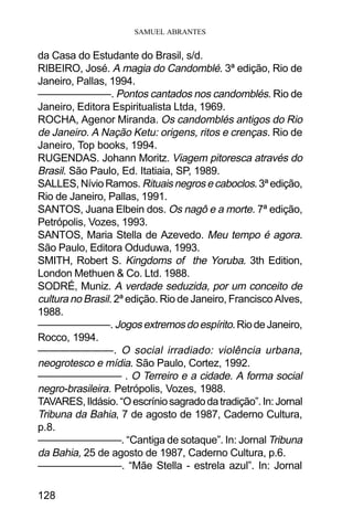 SAMUEL ABRANTES
128
da Casa do Estudante do Brasil, s/d.
RIBEIRO, José. A magia do Candomblé. 3ª edição, Rio de
Janeiro, Pallas, 1994.
———————. Pontos cantados nos candomblés. Rio de
Janeiro, Editora Espiritualista Ltda, 1969.
ROCHA, Agenor Miranda. Os candomblés antigos do Rio
de Janeiro. A Nação Ketu: origens, ritos e crenças. Rio de
Janeiro, Top books, 1994.
RUGENDAS. Johann Moritz. Viagem pitoresca através do
Brasil. São Paulo, Ed. Itatiaia, SP, 1989.
SALLES,NívioRamos. Rituaisnegrosecaboclos.3ªedição,
Rio de Janeiro, Pallas, 1991.
SANTOS, Juana Elbein dos. Os nagô e a morte. 7ª edição,
Petrópolis, Vozes, 1993.
SANTOS, Maria Stella de Azevedo. Meu tempo é agora.
São Paulo, Editora Oduduwa, 1993.
SMITH, Robert S. Kingdoms of the Yoruba. 3th Edition,
London Methuen & Co. Ltd. 1988.
SODRÉ, Muniz. A verdade seduzida, por um conceito de
cultura no Brasil. 2ª edição. Rio de Janeiro, Francisco Alves,
1988.
———————. Jogosextremosdoespírito.RiodeJaneiro,
Rocco, 1994.
———————. O social irradiado: violência urbana,
neogrotesco e mídia. São Paulo, Cortez, 1992.
———————— . O Terreiro e a cidade. A forma social
negro-brasileira. Petrópolis, Vozes, 1988.
TAVARES,Ildásio.“Oescríniosagradodatradição”.In:Jornal
Tribuna da Bahia, 7 de agosto de 1987, Caderno Cultura,
p.8.
————————. “Cantiga de sotaque”. In: Jornal Tribuna
da Bahia, 25 de agosto de 1987, Caderno Cultura, p.6.
————————. “Mãe Stella - estrela azul”. In: Jornal
 