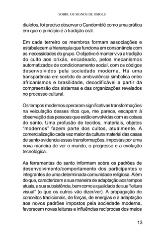SOBRE OS SIGNOS DE OMOLU
13
dialetos,foiprecisoobservaroCandomblécomoumaprática
em que o princípio é a tradição oral.
Em cada terreiro os membros formam associações e
estabelecemahierarquiaquefuncionaemconsonânciacom
as necessidadesdogrupo.Oobjetivoémantervivaatradição
do culto aos orixás, encadeado, pelos mecanismos
automatizados de condicionamento social, com os códigos
desenvolvidos pela sociedade moderna. Há uma
transparência em sentido de ambivalência simbólica entre
africanismos e brasilidade, decodificável a partir da
compreensão dos sistemas e das organizações revelados
no processo cultural.
Ostemposmodernosoperaramsignificativastransformações
na veiculação desses ritos que, me parece, escapam à
observaçãodaspessoasqueestãoenvolvidascomascoisas
do santo. Uma profusão de tecidos, materiais, objetos
“modernos” fazem parte dos cultos, atualmente. A
comercializaçãocadavezmaiordaculturamaterialdascasas
desantoevidenciaessastransformações,impostaspor uma
nova maneira de ver o mundo, o progresso e a evolução
tecnológica.
As ferramentas do santo informam sobre os padrões de
desenvolvimento/comportamento dos participantes e
integrantesdeumadeterminadacomunidadereligiosa.Além
doque,caracterizamasuamaneiradeadaptaçãoaostempos
atuais,asuasubsistência,bemcomoaqualidadedesua“leitura
visual” (o que os outros vão dizer/ver). A propagação de
conceitos tradicionais, de forças, de energias e a adaptação
aos novos padrões impostos pela sociedade moderna,
favorecem novas leituras e influências recíprocas dos meios
 