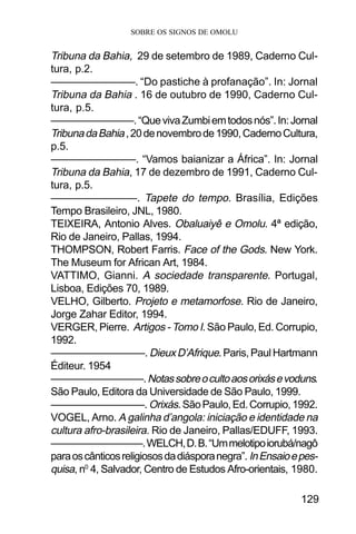 SOBRE OS SIGNOS DE OMOLU
129
Tribuna da Bahia, 29 de setembro de 1989, Caderno Cul-
tura, p.2.
————————. “Do pastiche à profanação”. In: Jornal
Tribuna da Bahia . 16 de outubro de 1990, Caderno Cul-
tura, p.5.
————————.“QuevivaZumbiemtodosnós”.In:Jornal
TribunadaBahia,20denovembrode1990,CadernoCultura,
p.5.
————————. “Vamos baianizar a África”. In: Jornal
Tribuna da Bahia, 17 de dezembro de 1991, Caderno Cul-
tura, p.5.
————————. Tapete do tempo. Brasília, Edições
Tempo Brasileiro, JNL, 1980.
TEIXEIRA, Antonio Alves. Obaluaiyê e Omolu. 4ª edição,
Rio de Janeiro, Pallas, 1994.
THOMPSON, Robert Farris. Face of the Gods. New York.
The Museum for African Art, 1984.
VATTIMO, Gianni. A sociedade transparente. Portugal,
Lisboa, Edições 70, 1989.
VELHO, Gilberto. Projeto e metamorfose. Rio de Janeiro,
Jorge Zahar Editor, 1994.
VERGER, Pierre. Artigos - Tomo I. São Paulo, Ed. Corrupio,
1992.
—————————. DieuxD’Afrique.Paris,PaulHartmann
Éditeur. 1954
—————————.Notassobreocultoaosorixásevoduns.
São Paulo, Editora da Universidade de São Paulo, 1999.
—————————.Orixás.SãoPaulo,Ed.Corrupio,1992.
VOGEL, Arno. A galinha d’angola: iniciação e identidade na
cultura afro-brasileira. Rio de Janeiro, Pallas/EDUFF, 1993.
—————————.WELCH,D.B.“Ummelotipoiorubá/nagô
paraoscânticosreligiososdadiásporanegra”. InEnsaioepes-
quisa, n0
4, Salvador, Centro de Estudos Afro-orientais, 1980.
 