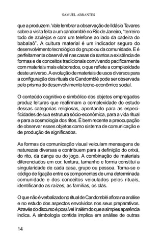 SAMUEL ABRANTES
14
queaproduzem.ValelembraraobservaçãodeIldásioTavares
sobreavisitafeitaaumcandomblénoRiodeJaneiro,“terreiro
todo de azulejos e com um telefone ao lado da cadeira do
babalaô”. A cultura material é um indicador seguro do
desenvolvimentotecnológicodogrupooudacomunidade.Eé
perfeitamenteobservávelnascasasdesantosaexistênciade
formas e de conceitos tradicionais convivendo pacificamente
commateriaismaiselaborados,oquerefleteacomplexidade
desteuniverso.Aevoluçãodemateriaisdeusosdiversospara
aconfiguraçãodosrituaisdeCandomblépodeserobservada
peloprismadodesenvolvimentotecno-econômicosocial.
O conteúdo cognitivo e simbólico dos objetos empregados
produz leituras que reafirmam a complexidade do estudo
dessas categorias religiosas, apontando para as especi-
ficidadesdesuaestruturasócio-econômica,paraavidaritual
e para a cosmologia dos ritos. É bem recente a preocupação
de observar esses objetos como sistema de comunicação e
de produção de significados.
As formas de comunicação visual veiculam mensagens de
naturezas diversas e contribuem para a definição do orixá,
do rito, da dança ou do jogo. A combinação de materiais
diferenciados em cor, textura, tamanho e forma constitui a
singularidade de cada casa, grupo ou pessoa. Torna-se o
códigodeligaçãoentreoscomponentesdeumadeterminada
comunidade e dos conceitos veiculados pelos rituais,
identificando as raízes, as famílias, os clãs.
OquenãoéverbalizadonoritualdeCandombléafloranaanálise
e no estudo dos aspectos envolvidos nos seus preparativos.
Atravésdodiscursoépossível iralémdoqueasimplesaparência
indica. A simbologia contida implica em análise de outras
 