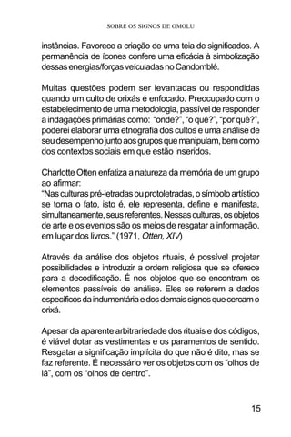 SOBRE OS SIGNOS DE OMOLU
15
instâncias. Favorece a criação de uma teia de significados. A
permanência de ícones confere uma eficácia à simbolização
dessasenergias/forçasveículadasnoCandomblé.
Muitas questões podem ser levantadas ou respondidas
quando um culto de orixás é enfocado. Preocupado com o
estabelecimentodeumametodologia,passívelderesponder
a indagações primárias como: “onde?”, “o quê?”, “por quê?”,
poderei elaborar uma etnografia dos cultos e uma análise de
seudesempenhojuntoaosgruposquemanipulam,bemcomo
dos contextos sociais em que estão inseridos.
Charlotte Otten enfatiza a natureza da memória de um grupo
ao afirmar:
“Nasculturaspré-letradasouprotoletradas,osímboloartístico
se torna o fato, isto é, ele representa, define e manifesta,
simultaneamente,seusreferentes.Nessasculturas,osobjetos
de arte e os eventos são os meios de resgatar a informação,
em lugar dos livros.” (1971, Otten, XIV)
Através da análise dos objetos rituais, é possível projetar
possibilidades e introduzir a ordem religiosa que se oferece
para a decodificação. É nos objetos que se encontram os
elementos passíveis de análise. Eles se referem a dados
específicosdaindumentáriaedosdemaissignosquecercamo
orixá.
Apesar da aparente arbitrariedade dos rituais e dos códigos,
é viável dotar as vestimentas e os paramentos de sentido.
Resgatar a significação implícita do que não é dito, mas se
faz referente. É necessário ver os objetos com os “olhos de
lá”, com os “olhos de dentro”.
 