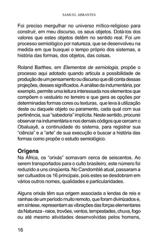 SAMUEL ABRANTES
16
Foi preciso mergulhar no universo mítico-religioso para
construir, em meu discurso, os seus objetos. Dotá-los dos
valores que estes objetos detêm no sentido real. Foi um
processo semiológico por natureza, que se desenvolveu na
medida em que busquei o tempo próprio dos sistemas, a
história das formas, dos objetos, das coisas.
Roland Barthes, em Elementos de semiologia, propõe o
processo aqui adotado quando articula a possibilidade de
produçãodeumpensamentooudiscursoquedêcontadessas
projeções,dessessignificados.Aanálisedaindumentária,por
exemplo,permiteumaleiturainteressadanoselementosque
compõem o vestuário no terreiro e que gera as opções por
determinadasformascoresoutexturas, quelevaàutilização
deste ou daquele objeto ou paramento, cada qual com sua
pertinência,sua“sabedoria”implícita.Nestesentido,procurei
observarnaindumentáriaenosdemaiscódigosquecercamo
Obaluayê, a continuidade do sistema, para registrar sua
“ciência” e a “arte” de sua execução e buscar a história das
formas como propõe o estudo semiológico.
Origens
Na África, os “orixás” somavam cerca de seiscentos. Ao
serem transportados para o culto brasileiro, este número foi
reduzido a uns cinqüenta. No Candomblé atual, passaram a
ser cultuados os 16 principais, pois estes se desdobram em
vários outros nomes, qualidades e particularidades.
Alguns orixás têm sua origem associada a lendas de reis e
rainhasdeumperíodomuitoremoto,queforamdivinizadose,
emsíntese,representamasvibraçõesdasforçaselementares
daNatureza-raios,trovões,ventos,tempestades,chuva,fogo
ou até mesmo atividades desenvolvidas pelos homens,
 