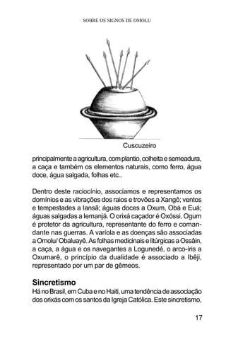 SOBRE OS SIGNOS DE OMOLU
17
principalmenteaagricultura,complantio,colheitaesemeadura,
a caça e também os elementos naturais, como ferro, água
doce, água salgada, folhas etc..
Dentro deste raciocínio, associamos e representamos os
domínios e as vibrações dos raios e trovões a Xangô; ventos
e tempestades a Iansã; águas doces a Oxum, Obá e Euá;
águas salgadas a Iemanjá. O orixá caçador é Oxóssi. Ogum
é protetor da agricultura, representante do ferro e coman-
dante nas guerras. A varíola e as doenças são associadas
aOmolu/ Obaluayê.AsfolhasmedicinaiselitúrgicasaOssâin,
a caça, a água e os navegantes a Logunedé, o arco-íris a
Oxumarê, o princípio da dualidade é associado a Ibêji,
representado por um par de gêmeos.
Sincretismo
HánoBrasil,emCubaenoHaiti,umatendênciadeassociação
dosorixáscomossantosdaIgrejaCatólica.Estesincretismo,
Cuscuzeiro
 