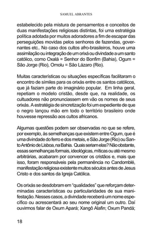 SAMUEL ABRANTES
18
estabelecido pela mistura de pensamentos e conceitos de
duas manifestações religiosas distintas, foi uma estratégia
política adotada por muitos adoradores a fim deescapardas
perseguições movidas pelos senhores de fazendas, gover-
nantes etc.. No caso dos cultos afro-brasileiros, houve uma
assimilaçãoouintegraçãodeumorixáoudivindadeaumsanto
católico, como Oxalá = Senhor do Bonfim (Bahia), Ogum =
São Jorge (Rio), Omolu = São Lázaro (Rio).
Muitas características ou situações específicas facilitaram o
encontro de símiles para os orixás entre os santos católicos,
que já faziam parte do imaginário popular. Em linha geral,
repetiam o modelo cristão, desde que, na realidade, os
cultuadores não pronunciassem em vão os nomes de seus
orixás.Aestratégiadesincretizaçãofoiumexpedientedeque
o negro lançou mão em todo o território brasileiro onde
houvesse repressão aos cultos africanos.
Algumas questões podem ser observadas no que se refere,
porexemplo,àssemelhançasqueexistementreOgum,queé
umadivindadedoferroedosmetais,eSãoJorge(Rio)ouSan-
toAntôniodeLisboa,naBahia. Quaisseriamelas?Nãoobstante,
essassemelhançasformais,ideológicas,míticasouatémesmo
arbitrárias, acabaram por convencer os cristãos e, mais que
isso, foram responsáveis pela permanência no Candomblé,
manifestaçãoreligiosaexistentemuitosséculosantesdeJesus
Cristo e dos santos da Igreja Católica.
Osorixássedesdobramem“qualidades”quereforçamdeter-
minadas características ou particularidades de sua mani-
festação.Nessescasos,adivindadereceberáumnomeespe-
cífico ou acrescentará ao seu nome original um outro. Daí
ouvirmos falar de Oxum Apará; Xangô Alafin; Oxum Pandá;
 