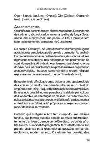 SOBRE OS SIGNOS DE OMOLU
19
Ogum Narué; Ibualama (Oxóssi); Otin (Oxóssi); Obaluayê;
Intotu (qualidade de Omolu).
Assentamentos
Osorixássãoassentadosemobjetosritualísticos.Dependendo
de cada um, são colocados em uma vasilha de louça óleos,
azeite, mel e ervas com uma pedra - o Otá. Obaluayê tem
seusassentamentoscolocadosnoCuscuzeiro.
No culto a Obaluayê, há uma dicotomia intimamente ligada
aossímbolosveiculadosàidéiadevidaedemorte.Aoanalisá-
los,procureirelacionarasordensdacultura,destacarosvalores
expressos nos objetos, nos adereços e nos paramentos da
suaindumentária.Atravésdolevantamentodasidiossincrasias
doorixá,desuascaracterísticasexpressasatravésdoprocesso
artístico/religioso, busquei compreender a ordem religiosa
expressa nas coisas do santo, de domínio deste orixá.
Estoucientedadificuldadedeseelaborarumaepistemologia
das coisas do santo que permita ultrapassar o nível do
empíricoequeatinjaasquestõeserelaçõessociaisimplícitas.
Esteestudopossibilitou-me perceberarealidadepluricultural
do Candomblé, as diferenças de classes, de culturas e con-
ceitosexistentesnesteuniverso.Adifíciltarefadedocumentar
o ritual em sua “alteridade” própria se apresentou como o
maior desafio a ser vencido.
Entendo que Religião e Arte têm cumprido uma mesma
função, são formas que dão sentido ao vazio que freqüen-
temente o universo parece ser. Além disso, os cultos afro-
brasileiros, num sentido pragmático, têm transformado sua
própria essência para responder às questões temporais,
evolutivas, modernas etc.. Os elementos constituídos
 