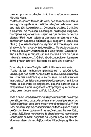 SAMUEL ABRANTES
20
passam por uma relação dinâmica, conforme expressa
Maurice Houis:
“Antes de serem formas de Arte, são formas que têm o
encargo de significar as múltiplas relações do homem com
seu meio técnico e ético (...). O conceito estético é utilitário
e dinâmico. As músicas, as cantigas, as danças litúrgicas,
os objetos sagrados quer sejam os que fazem parte dos
altares - Peji - quer sejam os que paramentam os orixás,
comportam aspectos artísticos que integram o complexo
ritual (...). A manifestação do sagrado se expressa por uma
simbologia formal de conteúdo estético. Mas objetos, textos
e mitos, possuem uma finalidade e uma função. É a expres-
são estética que “empresta” sua matéria a fim de que o
mito seja revelado (...). O belo não é concebido unicamente
como prazer estético: faz parte de todo um sistema.”8
Com relação à Arte/Religião, o Prof. Ildásio acrescenta:
“A arte não tem nenhum compromisso com o real. Contudo,
umareligiãonãoexistenemsenutredoreal.Estáestruturada
em uma teia simbólica que só os seus iniciados sabem
interpretar. A um leigo a quem se explicasse a comunhão na
missa, a depender da linguagem, poderia parecer que o
Cristianismo é uma religião de antropófagos que devora o
corpo de um judeu num sacrifício litúrgico... 9
”
Todoequalquerolharatentopressupõeumrecortenocampo
devisão,umfococapazdedelinearumcorpusque,segundo
Roland Barthes, deve ser o mais homogêneo possível10
. Por
isso, embora seja do conhecimento de todos que os rituais
de Candomblé englobam várias nações como Angola, Ketu,
Congo,Jejê,Ijexá,meucampodeabordagemserestringeao
Candomblé de Ketu, originário da Nigéria. Faço, no entanto,
algumasreferênciasaoJejê,cujaidentificaçãogeográficaéo
 