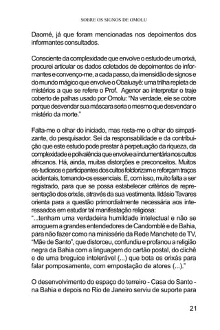 SOBRE OS SIGNOS DE OMOLU
21
Daomé, já que foram mencionadas nos depoimentos dos
informantesconsultados.
Conscientedacomplexidadequeenvolveoestudodeumorixá,
procurei articular os dados coletados de depoimentos de infor-
manteseconvenço-me,acadapasso,daimensidãodesignose
domundomágicoqueenvolveoObaluayê:umatrilharepletade
mistérios a que se refere o Prof. Agenor ao interpretar o traje
coberto de palhas usado por Omolu: “Na verdade, ele se cobre
porquedesvendarsuamáscaraseriaomesmoquedesvendaro
mistério da morte.”
Falta-me o olhar do iniciado, mas resta-me o olhar do simpati-
zante, do pesquisador. Sei da responsabilidade e da contribui-
çãoqueesteestudopodeprestaràperpetuaçãodariqueza,da
complexidadeepolivalênciaqueenvolveaindumentárianoscultos
africanos. Há, ainda, muitas distorções e preconceitos. Muitos
es-tudiososeparticipantesdoscultosfolclorizamereforçamtraços
acidentais,tornando-osessenciais.E,comisso,muitofaltaaser
registrado, para que se possa estabelecer critérios de repre-
sentaçãodosorixás,atravésdasuavestimenta.IldásioTavares
orienta para a questão primordialmente necessária aos inte-
ressados em estudar tal manifestação religiosa:
“...tenham uma verdadeira humildade intelectual e não se
arroguemagrandesentendedoresdeCandombléedeBahia,
paranãofazercomonaminissériedaRedeManchetedeTV,
“MãedeSanto”,quedistorceu,confundiueprofanouareligião
negra da Bahia com a linguagem do cartão postal, do clichê
e de uma breguice intolerável (...) que bota os orixás para
falar pomposamente, com empostação de atores (...).”
O desenvolvimento do espaço do terreiro - Casa do Santo -
na Bahia e depois no Rio de Janeiro serviu de suporte para
 