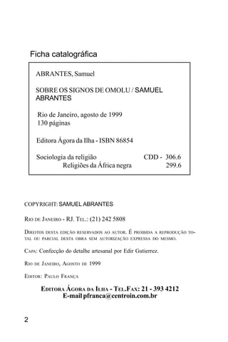 SAMUEL ABRANTES
2
COPYRIGHT: SAMUEL ABRANTES
RIO DE JANEIRO - RJ. TEL.: (21) 242 5808
DIREITOS DESTA EDIÇÃO RESERVADOS AO AUTOR. É PROIBIDA A REPRODUÇÃO TO-
TAL OU PARCIAL DESTA OBRA SEM AUTORIZAÇÃO EXPRESSA DO MESMO.
CAPA: Confecção do detalhe artesanal por Edir Gutierrez.
RIO DE JANEIRO, AGOSTO DE 1999
EDITOR: PAULO FRANÇA
EDITORA ÁGORA DA ILHA - TEL.FAX: 21 - 393 4212
E-mail pfranca@centroin.com.br
ABRANTES, Samuel
SOBRE OS SIGNOS DE OMOLU / SAMUEL
ABRANTES
Rio de Janeiro, agosto de 1999
130 páginas
Editora Ágora da Ilha - ISBN 86854
Sociologia da religião CDD - 306.6
Religiões da África negra 299.6
Ficha catalográfica
 