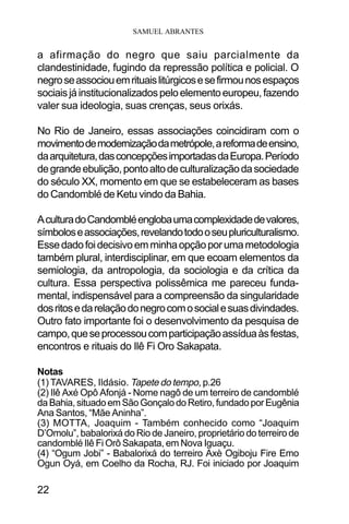 SAMUEL ABRANTES
22
a afirmação do negro que saiu parcialmente da
clandestinidade, fugindo da repressão política e policial. O
negroseassociouemrituaislitúrgicosesefirmounosespaços
sociaisjáinstitucionalizadospeloelementoeuropeu,fazendo
valer sua ideologia, suas crenças, seus orixás.
No Rio de Janeiro, essas associações coincidiram com o
movimentodemodernizaçãodametrópole,areformadeensino,
daarquitetura,dasconcepçõesimportadasdaEuropa.Período
degrandeebulição,pontoaltodeculturalizaçãodasociedade
do século XX, momento em que se estabeleceram as bases
do Candomblé de Ketu vindo da Bahia.
AculturadoCandombléenglobaumacomplexidadedevalores,
símboloseassociações,revelandotodooseupluriculturalismo.
Essedadofoidecisivoemminhaopçãoporumametodologia
também plural, interdisciplinar, em que ecoam elementos da
semiologia, da antropologia, da sociologia e da crítica da
cultura. Essa perspectiva polissêmica me pareceu funda-
mental, indispensável para a compreensão da singularidade
dosritosedarelaçãodonegrocomosocialesuasdivindades.
Outro fato importante foi o desenvolvimento da pesquisa de
campo,queseprocessoucomparticipaçãoassíduaàsfestas,
encontros e rituais do Ilê Fi Oro Sakapata.
Notas
(1) TAVARES, Ildásio. Tapete do tempo, p.26
(2) Ilê Axé Opô Afonjá - Nome nagô de um terreiro de candomblé
daBahia,situadoemSãoGonçalodoRetiro,fundadoporEugênia
Ana Santos, “Mãe Aninha”.
(3) MOTTA, Joaquim - Também conhecido como “Joaquim
D’Omolu”, babalorixá do Rio de Janeiro, proprietário do terreiro de
candomblé Ilê Fi Orô Sakapata, em Nova Iguaçu.
(4) “Ogum Jobi” - Babalorixá do terreiro Axè Ogiboju Fire Emo
Ogun Oyá, em Coelho da Rocha, RJ. Foi iniciado por Joaquim
 