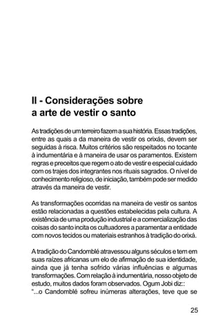 SOBRE OS SIGNOS DE OMOLU
25
II - Considerações sobre
a arte de vestir o santo
Astradiçõesdeumterreirofazemasuahistória.Essastradições,
entre as quais a da maneira de vestir os orixás, devem ser
seguidas à risca. Muitos critérios são respeitados no tocante
à indumentária e à maneira de usar os paramentos. Existem
regrasepreceitosqueregemoatodevestireespecialcuidado
comostrajesdosintegrantesnosrituaissagrados.Onívelde
conhecimentoreligioso,deiniciação,tambémpodesermedido
através da maneira de vestir.
As transformações ocorridas na maneira de vestir os santos
estão relacionadas a questões estabelecidas pela cultura. A
existênciadeumaproduçãoindustrialeacomercializaçãodas
coisasdosantoincitaoscultuadoresaparamentaraentidade
comnovostecidosoumateriaisestranhosàtradiçãodoorixá.
AtradiçãodoCandombléatravessoualgunsséculosetemem
suas raízes africanas um elo de afirmação de sua identidade,
ainda que já tenha sofrido várias influências e algumas
transformações.Comrelaçãoàindumentária,nossoobjetode
estudo, muitos dados foram observados. Ogum Jobi diz::
“...o Candomblé sofreu inúmeras alterações, teve que se
 