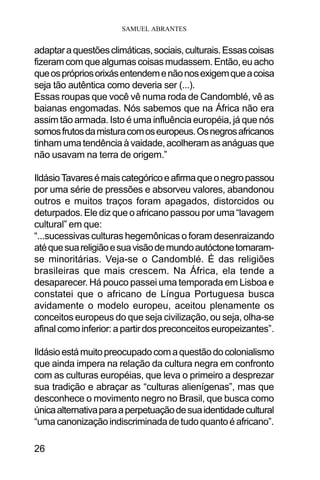 SAMUEL ABRANTES
26
adaptaraquestõesclimáticas,sociais,culturais.Essascoisas
fizeramcomquealgumascoisasmudassem.Então,euacho
queosprópriosorixásentendemenãonosexigemqueacoisa
seja tão autêntica como deveria ser (...).
Essas roupas que você vê numa roda de Candomblé, vê as
baianas engomadas. Nós sabemos que na África não era
assim tão armada. Isto é uma influência européia, já que nós
somosfrutosdamisturacomoseuropeus.Osnegrosafricanos
tinhamumatendênciaàvaidade,acolheramasanáguasque
não usavam na terra de origem.”
IldásioTavaresémaiscategóricoeafirmaqueonegropassou
por uma série de pressões e absorveu valores, abandonou
outros e muitos traços foram apagados, distorcidos ou
deturpados. Ele diz que o africano passou por uma “lavagem
cultural” em que:
“...sucessivas culturas hegemônicas o foram desenraizando
atéquesuareligiãoesuavisãodemundoautóctonetornaram-
se minoritárias. Veja-se o Candomblé. É das religiões
brasileiras que mais crescem. Na África, ela tende a
desaparecer. Há pouco passei uma temporada em Lisboa e
constatei que o africano de Língua Portuguesa busca
avidamente o modelo europeu, aceitou plenamente os
conceitos europeus do que seja civilização, ou seja, olha-se
afinalcomoinferior:apartirdospreconceitoseuropeizantes”.
Ildásioestámuitopreocupadocomaquestãodocolonialismo
que ainda impera na relação da cultura negra em confronto
com as culturas européias, que leva o primeiro a desprezar
sua tradição e abraçar as “culturas alienígenas”, mas que
desconhece o movimento negro no Brasil, que busca como
únicaalternativaparaaperpetuaçãodesuaidentidadecultural
“umacanonizaçãoindiscriminadadetudoquantoéafricano”.
 