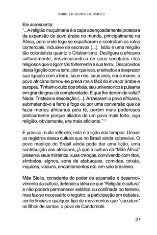SOBRE OS SIGNOS DE OMOLU
27
Ele acrescenta:
“...Areligiãomuçulmanaéacapaabençoadamenteprotetora
da expansão do povo árabe no mundo, principalmente na
África, para onde logo se espalharam e controlam as rotas
comerciais, inclusive de escravos (...). Islão é uma religião
tão colonialista quanto o Cristianismo. Desfigura o africano
culturalmente, desvinculando-o de seus seculares ritos
religiososqueoligamtãofortementeasuaterra. Desprovidos
destaligaçãocomaterra,piorqueisso,ensinadosadesprezar
sua ligação com a terra, seus rios, seus ares, seus mares, o
povo africano tornou-se presa mais fácil do invasor árabe e
europeu.Tinhamocultodosorixás,seuuniversoricoepulsante
em grande grau de complexidade. E que lhe deram de volta?
Nada. Tristeza e desolação (...). Arrasaram o povo africano,
submetendo-o a ferro e fogo ou por uma conversão que os
fazia menos africanos pela fé, porém mais poderosos
politicamente porque aliados de um povo mais forte, cuja
religião, obviamente, era mais eficiente.”11
É preciso muita reflexão, esta é a lição dos tempos. Deixar
os registros dessa cultura que no Brasil ainda sobrevive. O
povo mestiço do Brasil ainda pode dar uma lição, uma
contribuição aos africanos, já que a cultura da “Mãe África”
preservaseusmistérios,suascrenças,convivendocomritos,
símbolos, signos, sons de atabaques, comidas, orixás,
inquices, voduns, encantamentos etc. em solo brasileiro.
Mãe Stella, consciente do poder de expansão e desenvol-
vimentodacultura,defendeaidéiadeque“Religiãoécultura”
e não poderá permanecer estática ou confinada no terreiro,
mas faz-se necessário o registro, a participação em debates,
conferências e qualquer tipo de movimentos que “sacudam”
os filhos de santos, o povo de Candomblé.
 