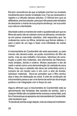 SAMUEL ABRANTES
28
Ela tem consciência de que a tradição oral tem se revelado
insuficiente para manter a tradição viva. Faz-se necessário o
registro e a difusão desses estudos. O Olórixá tem que se
alfabetizar,precisaestudar,paraquenãopassepelodissabor
de descerrar o manto de sua própria sentença, ver sucumbir
sua cultura e identidade.
Abordadosobreamaneiradevestirequestionadoporqueos
filhosdesantonãosecobriamcomoosafricanos,enrolando-
se em panos vivamente coloridos, Jobi respondeu que “se
vivêssemos como na África, teríamos que formar aldeias, ir
para a beira de um lago e fazer uma infinidade de outras
coisas.”
A indumentária do Candomblé não está associada, ou pelo
menos não deveria estar, ao poder econômico do filho de
santo, mas ao seu trabalho minucioso, laborioso de cons-
trução a partir dos materiais, dos elementos da Natureza,
mais simples, bonita e criativa. Muitos associam o ato de
vestir o santo como uma demonstração da vaidade de seus
filhos, mas aqui a vaidade não deve ser entendida como a
compra de um tecido caro e sim com a arte de bordar,
sobrepor materiais. Deve-se perceber que o filho sentou
dias e dias em dedicação ao orixá. A arte de confecção da
indumentária passa a ser uma forma de estímulo de energia
positiva e de integração com a força do axé.
Alguns afirmam que a indumentária do Candomblé está se
aproximando das fantasias das escolas de samba. Jobi e
JoaquimMottasãocompletamenteavessosaessaidéia,pois
foioCarnavalqueseaproprioudaindumentáriadoCandomblé.
Jobi esclarece que:
“Aescoladesambasurgiudepois,masascoisasseinverteram.
 