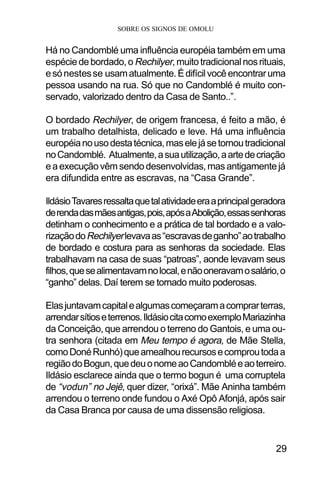 SOBRE OS SIGNOS DE OMOLU
29
Há no Candomblé uma influência européia também em uma
espéciedebordado,oRechilyer,muitotradicionalnosrituais,
esónestesse usamatualmente.Édifícilvocêencontraruma
pessoa usando na rua. Só que no Candomblé é muito con-
servado, valorizado dentro da Casa de Santo..”.
O bordado Rechilyer, de origem francesa, é feito a mão, é
um trabalho detalhista, delicado e leve. Há uma influência
européianousodestatécnica,maselejásetornoutradicional
noCandomblé. Atualmente,asuautilização,aartedecriação
eaexecuçãovêmsendodesenvolvidas,masantigamentejá
era difundida entre as escravas, na “Casa Grande”.
IldásioTavaresressaltaquetalatividadeeraaprincipalgeradora
derendadasmãesantigas,pois,apósaAbolição,essassenhoras
detinham o conhecimento e a prática de tal bordado e a valo-
rizaçãodoRechilyerlevavaas“escravasdeganho”aotrabalho
de bordado e costura para as senhoras da sociedade. Elas
trabalhavam na casa de suas “patroas”, aonde levavam seus
filhos,quesealimentavamnolocal,enãooneravamosalário,o
“ganho” delas. Daí terem se tornado muito poderosas.
Elasjuntavamcapitalealgumascomeçaramacomprarterras,
arrendarsítioseterrenos.IldásiocitacomoexemploMariazinha
da Conceição, que arrendou o terreno do Gantois, e uma ou-
tra senhora (citada em Meu tempo é agora, de Mãe Stella,
comoDonéRunhó)queamealhourecursosecomproutodaa
regiãodoBogun,quedeuonomeaoCandombléeaoterreiro.
Ildásio esclarece ainda que o termo bogun é uma corruptela
de “vodun” no Jejê, quer dizer, “orixá”. Mãe Aninha também
arrendou o terreno onde fundou o Axé Opô Afonjá, após sair
da Casa Branca por causa de uma dissensão religiosa.
 
