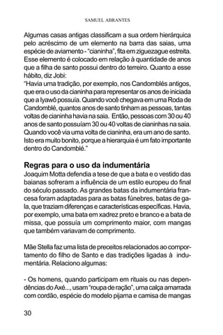 SAMUEL ABRANTES
30
Algumas casas antigas classificam a sua ordem hierárquica
pelo acréscimo de um elemento na barra das saias, uma
espéciedeaviamento-“cianinha”,fitaemziguezagueestreita.
Esse elemento é colocado em relação à quantidade de anos
que a filha de santo possui dentro do terreiro. Quanto a esse
hábito, diz Jobi:
“Havia uma tradição, por exemplo, nos Candomblés antigos,
queeraousodacianinhapararepresentarosanosdeiniciada
queaIyawôpossuía.QuandovocêchegavaemumaRodade
Candomblé,quantosanosdesantotinhamaspessoas,tantas
voltasdecianinhahavianasaia. Então,pessoascom30ou40
anosdesantopossuíam30ou40voltasdecianinhasnasaia.
Quandovocêviaumavoltadecianinha,eraumanodesanto.
Istoeramuitobonito,porqueahierarquiaéumfatoimportante
dentro do Candomblé.”
Regras para o uso da indumentária
Joaquim Motta defendia a tese de que a bata e o vestido das
baianas sofreram a influência de um estilo europeu do final
do século passado. As grandes batas da indumentária fran-
cesa foram adaptadas para as batas fúnebres, batas de ga-
la,quetraziamdiferençasecaracterísticasespecíficas.Havia,
por exemplo, uma bata em xadrez preto e branco e a bata de
missa, que possuía um comprimento maior, com mangas
que também variavam de comprimento.
MãeStellafazumalistadepreceitosrelacionadosaocompor-
tamento do filho de Santo e das tradições ligadas à indu-
mentária. Relaciono algumas:
- Os homens, quando participam em rituais ou nas depen-
dênciasdoAxé...,usam“roupaderação”,umacalçaamarrada
com cordão, espécie do modelo pijama e camisa de mangas
 