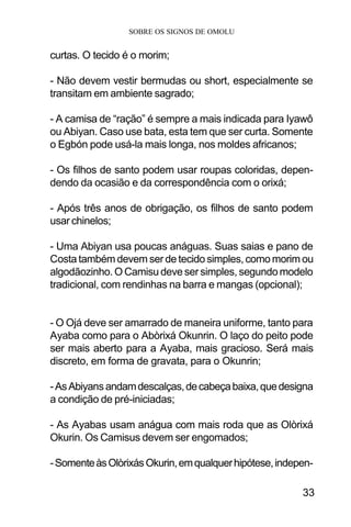 SOBRE OS SIGNOS DE OMOLU
33
curtas. O tecido é o morim;
- Não devem vestir bermudas ou short, especialmente se
transitam em ambiente sagrado;
- A camisa de “ração” é sempre a mais indicada para Iyawô
ou Abiyan. Caso use bata, esta tem que ser curta. Somente
o Egbón pode usá-la mais longa, nos moldes africanos;
- Os filhos de santo podem usar roupas coloridas, depen-
dendo da ocasião e da correspondência com o orixá;
- Após três anos de obrigação, os filhos de santo podem
usar chinelos;
- Uma Abiyan usa poucas anáguas. Suas saias e pano de
Costa também devem ser de tecido simples, como morim ou
algodãozinho. O Camisu deve ser simples, segundo modelo
tradicional, com rendinhas na barra e mangas (opcional);
- O Ojá deve ser amarrado de maneira uniforme, tanto para
Ayaba como para o Abòrixá Okunrin. O laço do peito pode
ser mais aberto para a Ayaba, mais gracioso. Será mais
discreto, em forma de gravata, para o Okunrin;
-AsAbiyans andamdescalças,decabeçabaixa,quedesigna
a condição de pré-iniciadas;
- As Ayabas usam anágua com mais roda que as Olòrixá
Okurin. Os Camisus devem ser engomados;
-SomenteàsOlòrixásOkurin,emqualquerhipótese,indepen-
 