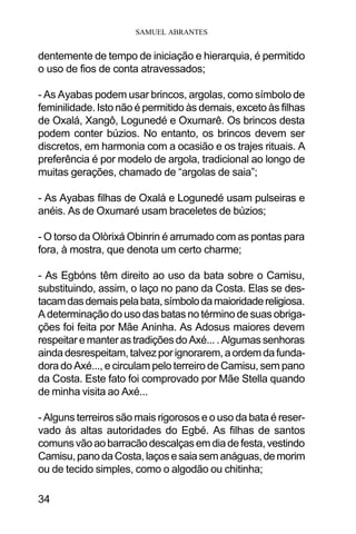 SAMUEL ABRANTES
34
dentemente de tempo de iniciação e hierarquia, é permitido
o uso de fios de conta atravessados;
- As Ayabas podem usar brincos, argolas, como símbolo de
feminilidade. Isto não é permitido às demais, exceto às filhas
de Oxalá, Xangô, Logunedé e Oxumarê. Os brincos desta
podem conter búzios. No entanto, os brincos devem ser
discretos, em harmonia com a ocasião e os trajes rituais. A
preferência é por modelo de argola, tradicional ao longo de
muitas gerações, chamado de “argolas de saia”;
- As Ayabas filhas de Oxalá e Logunedé usam pulseiras e
anéis. As de Oxumaré usam braceletes de búzios;
- O torso da Olòrixá Obinrin é arrumado com as pontas para
fora, à mostra, que denota um certo charme;
- As Egbóns têm direito ao uso da bata sobre o Camisu,
substituindo, assim, o laço no pano da Costa. Elas se des-
tacamdasdemaispelabata,símbolodamaioridadereligiosa.
A determinação do uso das batas no término de suas obriga-
ções foi feita por Mãe Aninha. As Adosus maiores devem
respeitaremanterastradiçõesdoAxé....Algumassenhoras
aindadesrespeitam,talvezporignorarem,aordemdafunda-
dora do Axé..., e circulam pelo terreiro de Camisu, sem pano
da Costa. Este fato foi comprovado por Mãe Stella quando
de minha visita ao Axé...
- Alguns terreiros são mais rigorosos e o uso da bata é reser-
vado às altas autoridades do Egbé. As filhas de santos
comunsvãoaobarracãodescalçasemdiadefesta,vestindo
Camisu,panodaCosta,laçosesaiasemanáguas,demorim
ou de tecido simples, como o algodão ou chitinha;
 