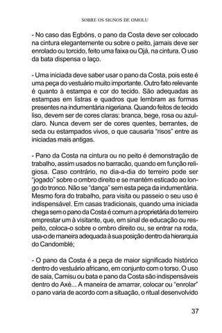 SOBRE OS SIGNOS DE OMOLU
37
- No caso das Egbóns, o pano da Costa deve ser colocado
na cintura elegantemente ou sobre o peito, jamais deve ser
enrolado ou torcido, feito uma faixa ou Ojá, na cintura. O uso
da bata dispensa o laço.
- Uma iniciada deve saber usar o pano da Costa, pois este é
umapeçadovestuáriomuitoimportante.Outrofatorelevante
é quanto à estampa e cor do tecido. São adequadas as
estampas em listras e quadros que lembram as formas
presentesnaindumentárianigeriana.Quandofeitosdetecido
liso, devem ser de cores claras: branca, bege, rosa ou azul-
claro. Nunca devem ser de cores quentes, berrantes, de
seda ou estampados vivos, o que causaria “risos” entre as
iniciadas mais antigas.
- Pano da Costa na cintura ou no peito é demonstração de
trabalho, assim usados no barracão, quando em função reli-
giosa. Caso contrário, no dia-a-dia do terreiro pode ser
“jogado” sobre o ombro direito e se mantém esticado ao lon-
godotronco.Nãose“dança”semestapeçadaindumentária.
Mesmo fora do trabalho, para visita ou passeio o seu uso é
indispensável. Em casas tradicionais, quando uma iniciada
chegasemopanodaCostaécomumaproprietáriadoterreiro
emprestar um à visitante, que, em sinal de educação ou res-
peito, coloca-o sobre o ombro direito ou, se entrar na roda,
usa-odemaneiraadequadaàsuaposiçãodentrodahierarquia
do Candomblé;
- O pano da Costa é a peça de maior significado histórico
dentro do vestuário africano, em conjunto com o torso. O uso
de saia, Camisu ou bata e pano da Costa são indispensáveis
dentro do Axé... A maneira de amarrar, colocar ou “enrolar”
o pano varia de acordo com a situação, o ritual desenvolvido
 