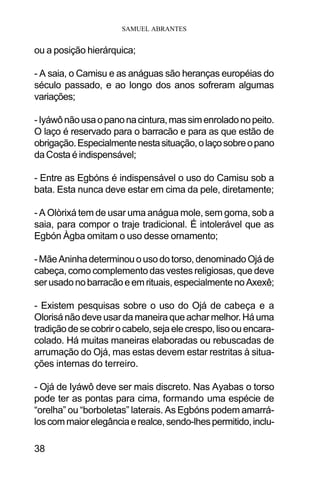 SAMUEL ABRANTES
38
ou a posição hierárquica;
- A saia, o Camisu e as anáguas são heranças européias do
século passado, e ao longo dos anos sofreram algumas
variações;
-Iyáwônãousaopanonacintura,massimenroladonopeito.
O laço é reservado para o barracão e para as que estão de
obrigação.Especialmentenestasituação,olaçosobreopano
daCosta é indispensável;
- Entre as Egbóns é indispensável o uso do Camisu sob a
bata. Esta nunca deve estar em cima da pele, diretamente;
- A Olòrixá tem de usar uma anágua mole, sem goma, sob a
saia, para compor o traje tradicional. É intolerável que as
Egbón Àgba omitam o uso desse ornamento;
-MãeAninhadeterminouousodotorso,denominadoOjáde
cabeça, como complemento das vestes religiosas, que deve
serusadonobarracãoeemrituais,especialmentenoAxexê;
- Existem pesquisas sobre o uso do Ojá de cabeça e a
Olorisá não deve usar da maneira que achar melhor. Há uma
tradiçãodesecobrirocabelo,sejaelecrespo,lisoouencara-
colado. Há muitas maneiras elaboradas ou rebuscadas de
arrumação do Ojá, mas estas devem estar restritas à situa-
ções internas do terreiro.
- Ojá de Iyáwô deve ser mais discreto. Nas Ayabas o torso
pode ter as pontas para cima, formando uma espécie de
“orelha” ou “borboletas” laterais. As Egbóns podem amarrá-
loscommaiorelegânciaerealce,sendo-lhespermitido,inclu-
 