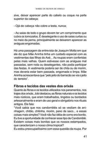 SOBRE OS SIGNOS DE OMOLU
41
sive, deixar aparecer parte do cabelo ou coque na parte
superior da cabeça;
- Ojá de cabeça não cobre a testa, nunca;
- As saias de todo o grupo devem ter um comprimento que
cubra os tornozelos. É deselegante o uso de saias curtas ou
no meio da perna, principalmente se deixarem aparecer as
anáguasengomadas.
Há uma passagem da entrevista de Joaquim Motta em que
ele diz que Mãe Aninha tinha um cuidado especial com as
vestimentas das filhas do Axé... As roupas eram conferidas
pelas mais velhas. Quem estivesse com as anáguas mal
passadas, sem roda ou deselegantes, não podia participar
das festas. A vestimenta poderia ser de chita ou de morim,
mas deveria estar bem passada, engomada e limpa. Mãe
Aninhaacrescentavaque“pelojeitodobarracãoseviaojeito
do terreiro”.
Fibras e tecidos das vestes dos orixás
Quanto às fibras e os tecidos utilizados nos paramentos, nos
trajesdosorixás,Jobidestacouasfibrasnaturaiseostecidos
mais rústicos, que eram trabalhados, tingidos ou bordados
artesanalmente e eram de uso geral e obrigatório nos rituais
antigos. Ele fala:
“Você sabia que nos candomblés só se vestiam de ani-
nhagem, chitão, chitinha, morim, pano de saco... e essas
coisas mais simples? Você não faz idéia de como era bonito.
EutiveaoportunidadedeconheceressetipodeCandomblé.
Existem coisas mais bonitas que os nossos estampados,
que caracterizam o nosso clima tropical?
Eu estou preocupadíssimo com essa questão da roupa. Por
 
