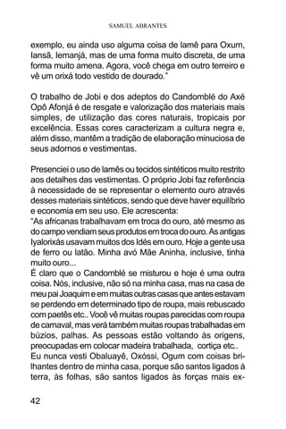 SAMUEL ABRANTES
42
exemplo, eu ainda uso alguma coisa de lamê para Oxum,
Iansã, Iemanjá, mas de uma forma muito discreta, de uma
forma muito amena. Agora, você chega em outro terreiro e
vê um orixá todo vestido de dourado.”
O trabalho de Jobi e dos adeptos do Candomblé do Axé
Opô Afonjá é de resgate e valorização dos materiais mais
simples, de utilização das cores naturais, tropicais por
excelência. Essas cores caracterizam a cultura negra e,
além disso, mantêm a tradição de elaboração minuciosa de
seus adornos e vestimentas.
Presenciei o uso de lamês ou tecidos sintéticos muito restrito
aos detalhes das vestimentas. O próprio Jobi faz referência
à necessidade de se representar o elemento ouro através
desses materiais sintéticos, sendo que deve haver equilíbrio
e economia em seu uso. Ele acrescenta:
“As africanas trabalhavam em troca do ouro, até mesmo as
docampovendiamseusprodutosemtrocadoouro.Asantigas
IyalorixásusavammuitosdosIdésemouro.Hojeagenteusa
de ferro ou latão. Minha avó Mãe Aninha, inclusive, tinha
muito ouro...
É claro que o Candomblé se misturou e hoje é uma outra
coisa. Nós, inclusive, não só na minha casa, mas na casa de
meupaiJoaquimeemmuitasoutrascasasqueantesestavam
se perdendo em determinado tipo de roupa, mais rebuscado
compaetêsetc..Vocêvêmuitasroupasparecidascomroupa
decarnaval,masverátambémmuitasroupastrabalhadasem
búzios, palhas. As pessoas estão voltando às origens,
preocupadas em colocar madeira trabalhada, cortiça etc..
Eu nunca vesti Obaluayê, Oxóssi, Ogum com coisas bri-
lhantes dentro de minha casa, porque são santos ligados à
terra, às folhas, são santos ligados às forças mais ex-
 