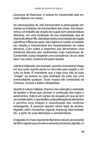 SOBRE OS SIGNOS DE OMOLU
45
pressivas da Natureza. A beleza do Candomblé está em
você elaborar as coisas.”
As preocupações de Jobi transcendem à preocupação em
manter as tradições da indumentária dos orixás. Ele desen-
volveu um trabalho de criação de roupas com características
africanas, em uma confecção de sua propriedade, que se
chamaByafricanRio.Jobidesenvolveuumacoleçãoderoupas
parafilhosefilhasdesanto.Seuobjetivoémanterumpadrão
em relação à indumentária dos freqüentadores de cultos
africanos. Com cortes e desenhos que demonstram uma
influência africana das vestimentas mais tradicionais do
Candomblé, busca despertar uma consciência “de se vestir
bem” nos cultos, inclusive em quem assiste.
Jobi fica indignado, por exemplo, quando uma pessoa chega
em sua casa usando jeans ou mini-saia para assistir a um
culto ou festa. É importante que o traje sirva não só para
“chegar” ao terreiro ou para participar do culto, por uma
eventualidade qualquer. Suas roupas são compostas de
Camisus, túnicas e batas sobrepostas.
Quantoàculturamaterial,chamou-meaatençãoavariedade
de tecidos e fibras que serviam à confecção dos trajes e
paramentos. Este é um campo de atuação em que se tem
umcontatodiário,oquefacilitouadecodificaçãodeelementos
e permitiu uma relação e classificação das matérias
empregadas. É possível separar vários tipos de tecidos:
algodão, cetim, musseline, organdi, shantung, adamascado
etc. a partir de suas definições e características.
Oalgodãoéomaisimportantefilamentonatural,proveniente
da fibra vegetal que envolve a semente da planta algodão. A
 