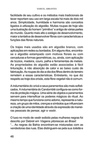 SAMUEL ABRANTES
46
facilidade de seu cultivo e os métodos mais tradicionais de
tecer reportam seu uso em larga escala há mais de dois mil
anos. Simplicidade, humildade e harmonia são conceitos
ligados à utilização do algodão. Muitas roupas de hoje são
umailustraçãodohomem“primitivo”eantigodeváriaspartes
do mundo. Quanto mais alto o estágio de desenvolvimento,
maior a tentativa de desenvolver fibras com características e
funções das fibras naturais.
Os trajes mais usados são em algodão branco, com
aplicaçõesemredesoubordados.Emalgunsritos,encontra-
se o algodão estampado com motivos florais ou com
cercaduras e formas geométricas, ou, ainda, com aplicação
de búzios, madeira, couro, palha e ferramentas de metais.
As propriedades do algodão estão associadas à fácil
tinturação, à não absorção de calor e ao baixo custo de
fabricação.Asroupasdodia-a-diadosfilhosdentrodoterreiro
remetem a essas características. Entretanto, no que diz
respeito ao traje dos orixás, esta fibra vegetal não é comum.
A indumentária do orixá e seus paramentos são mais sofisti-
cados.AindumentáriadoCandombléconfigura-secomofor-
ma de proteção mágica. Uma série de objetos e paramentos
servem para intensificar os poderes mágicos do ritual. Ao
mesmotempoquefuncionacomoadorno,representaanatu-
reza, um grupo demitos,crençasesímbolosqueinfluenciam
acriaçãodeumaidentidadeatravésdaexpressãodemanei-
ras pessoais de pensar, agir e vestir.
O luxo no modo de vestir exibido pelas mulheres negras foi
descrito por Debret em Viagens pitorescas ao Brasil:
“... As negras da Bahia encontram-se misturadas com as
vendedoras das ruas. Elas distinguem-se pela sua toilette e
 