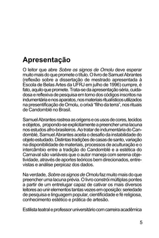 SOBRE OS SIGNOS DE OMOLU
5
O leitor que abre Sobre os signos de Omolu deve esperar
muitomaisdoqueprometeotítulo.OlivrodeSamuelAbrantes
(reflexão sobre a dissertação de mestrado apresentada à
Escola de Belas Artes da UFRJ em julho de 1996) cumpre, é
fato,aquiloquepromete.Trata-sedaapresentaçãoséria,cuida-
dosaereflexivadepesquisaemtornodoscódigosinscritosna
indumentáriaenosaparatos,nosmateriaisritualísticosutilizados
napresentificaçãodeOmolu,oorixá“filhodaterra”,nosrituais
de Candomblé no Brasil.
SamuelAbrantesrastreaasorigenseosusosdecores,tecidos
eobjetos, propondo-seexplicitamenteapreencherumalacuna
nosestudosafro-brasileiros.AotratardeindumentáriadoCan-
domblé,SamuelAbrantesaceitaodesafiodainstabilidadedo
objetoestudado.Distintastradiçõesdecasasdesanto,variação
nadisponibilidadedemateriais,processosdeaculturaçãoeo
intercâmbio entre a tradição do Candomblé e a estética do
Carnaval são variáveis que o autor maneja com serena obje-
tividade,atravésdeaportesteóricosbemdirecionados,entre-
vistas e análise perpicaz dos dados.
Naverdade, SobreossignosdeOmolufazmuitomaisdoque
preencherumalacunaprévia.Olivroconstróimúltiplaspontes
a partir de um entrelugar capaz de cativar os mais diversos
leitoresaounirelementostantasvezesemoposição:seriedade
de pesquisa e linguagem popular, cientificidade e fé religiosa,
conhecimento estético e prática de artesão.
Estilistateatraleprofessoruniversitáriocomcarreiraacadêmica
Apresentação
 