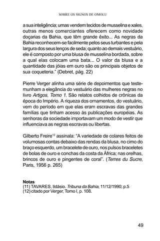 SOBRE OS SIGNOS DE OMOLU
49
asuainteligência;umasvendemtecidosdemusselinaexales,
outras menos comerciantes oferecem como novidade
doçarias da Bahia, que têm grande êxito... As negras da
Bahiareconhecem-sefacilmentepelosseusturbantesepela
larguradosseuslençosdeseda;quantoaodemaisvestuário,
ele é composto por uma blusa de musselina bordada, sobre
a qual elas colocam uma bata... O valor da blusa e a
quantidade das jóias em ouro são os principais objetos de
sua coqueteria.” (Debret, pág. 22)
Pierre Verger alinha uma série de depoimentos que teste-
munham a elegância do vestuário das mulheres negras no
livro Artigos, Tomo 1. São relatos colhidos de crônicas da
época do Império. A riqueza dos ornamentos, do vestuário,
vem do período em que elas eram escravas das grandes
famílias que tinham acesso às publicações européias. As
senhoras da sociedade importavam um modo de vestir que
influenciava as negras escravas ou libertas.
Gilberto Freire12
assinala: “A variedade de colares feitos de
volumosas contas debaixo das rendas da blusa, no cimo do
braçoesquerdo,umbraceletedeouro,nospulsosbraceletes
de bolas de ouro e conchas da costa da África; nas orelhas,
brincos de ouro e pingentes de coral”. (Terres du Sucre,
Paris, 1956 p. 265)
Notas
(11) TAVARES, Ildásio. Tribuna da Bahia, 11/12/1990; p.5
(12) citado por Verger, Tomo I, p. 108.
 