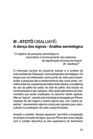 SOBRE OS SIGNOS DE OMOLU
51
III - ATOTÔ OBALUAYÊ:
A dança dos signos - Análise semiológica
“ O objetivo da pesquisa semiológica é
reconstituir o funcionamento dos sistemas
de significação diversos da língua”.
(R. Barthes)13
O interesse central do presente estudo é a análise da
indumentáriadeObaluayê,numaperspectivasemiológica.Os
traços que me interessam como ponto de vista para empre-
ender a pesquisa são a predominância das cores preta, ver-
melhaebranca;apresençadoinstrumentoXaxará;aconstância
do uso da palha da costa; do Azê de palha; dos búzios na
ornamentaçãoedascabaças.Sãoesseselementosdaindu-
mentária que serão analisados no decorrer deste capítulo.
Sãoos“signos”,usandoaterminologiaempregadaporPeirce,
capazes de dar origem a outros signos que, sob “certos as-
pectos”, representam alguma coisa para aqueles que usam,
cultuam ou participam do culto a esta divindade.
Ampliar o sentido “desses aspectos” permitirá a ampliação
dopróprioconceitodesigno,queemPeircetemumarelação
com o caráter descritivo (e não explicativo) do fenômeno
 