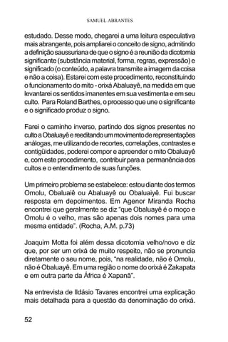 SAMUEL ABRANTES
52
estudado. Desse modo, chegarei a uma leitura especulativa
maisabrangente,poisampliareioconceitodesigno,admitindo
adefiniçãosaussurianadequeosignoéareuniãodadicotomia
significante(substânciamaterial,forma,regras,expressão) e
significado(oconteúdo,apalavratransmiteaimagemdacoisa
enãoacoisa).Estareicomesteprocedimento,reconstituindo
ofuncionamentodomito-orixáAbaluayê,namedidaemque
levantareiossentidosimanentesemsuavestimentaeemseu
culto. ParaRolandBarthes,oprocessoqueuneosignificante
e o significado produz o signo.
Farei o caminho inverso, partindo dos signos presentes no
cultoaObaluayêereeditandoummovimentoderepresentações
análogas,meutilizandoderecortes,correlações,contrastese
contigüidades, poderei compor e apreender o mito Obaluayê
e,comesteprocedimento, contribuirparaa permanênciados
cultos e o entendimento de suas funções.
Umprimeiroproblemaseestabelece:estoudiantedostermos
Omolu, Obaluaiê ou Abaluayê ou Obaluaiyê. Fui buscar
resposta em depoimentos. Em Agenor Miranda Rocha
encontrei que geralmente se diz “que Obaluayê é o moço e
Omolu é o velho, mas são apenas dois nomes para uma
mesma entidade”. (Rocha, A.M. p.73)
Joaquim Motta foi além dessa dicotomia velho/novo e diz
que, por ser um orixá de muito respeito, não se pronuncia
diretamente o seu nome, pois, “na realidade, não é Omolu,
não é Obaluayê. Em uma região o nome do orixá é Zakapata
e em outra parte da África é Xapanã”.
Na entrevista de Ildásio Tavares encontrei uma explicação
mais detalhada para a questão da denominação do orixá.
 