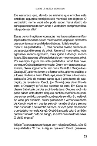 SOBRE OS SIGNOS DE OMOLU
53
Ele esclarece que, devido ao mistério que envolve esta
entidade, algumas restrições são mantidas em segredo. O
verdadeiro nome você não pode saber, “está dentro do
princípioesotéricodosom,ondeoverdadeirosompresentifica,
não pode ser dito”.
Essasdenominaçõesencontradasnoslivrosseriammanifes-
taçõesdiferenciadasdeummesmoorixá,aspectosdiferentes
que apontam para qualidades distintas. Ildásio explica:
“São 13 as qualidades... É, mas por essa divisão entende-se
os aspectos diferentes do orixá. Um orixá mais velho, mais
agressivo, menos agressivo, mais ligado à doença, menos
ligado.Sãoaspectosdiferenciadosdeummesmosanto,orixá.
Por exemplo, Ogum tem sete qualidades. Iansã tem nove,
achoqueOxóssitambémtemsete.Oxumtemdezesseisqua-
lidades,Oxalá,logicamente,temduas:OxalufãeOxaguiã(ou
Oxalaguiã),aformajovemeaformavelha,aformaestáticae
a forma dinâmica. Nem Obaluayê, nem Omolu, são nomes,
todos são Oriki do mesmo santo, que é uma forma de sau-
dação, de reverência. Omolu (ou Omulu) quer dizer filho da
terra, e Obaluayê é Rei dos espíritos da terra. Em Cuba se
chamaBabaluaiê,paidosespíritosdaterra.Onomevocênão
pode saber, está dentro daquele sentido esotérico do som,
queaoseremitido,presentifica,nãopodeserdito,éoinefável.
Se você, por exemplo, quiser pronunciar o verdadeiro nome
de Xangô, você tem que ter seis obi na mão direita e seis na
mão esquerda e seis orobô na boca, aí você pode mencionar
overdadeironomedeXangô.Orobôéanozdecola,étambém
característicodocultodeXangô,sóentranocultodesseorixá.
O obi já é geral.”
IldásioTavaresacrescentaque,comrelaçãoaOmolu,são13
as qualidades: “O meu é Jagum, que é um Omolu guerreiro,
 