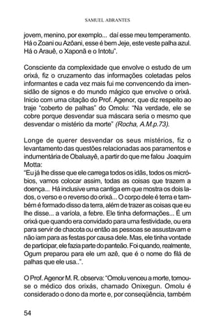SAMUEL ABRANTES
54
jovem, menino, por exemplo... daí esse meu temperamento.
HáoZoaniouAzôani,esseébemJeje,estevestepalhaazul.
Há o Arauê, o Xaponã e o Intotu”.
Consciente da complexidade que envolve o estudo de um
orixá, fiz o cruzamento das informações coletadas pelos
informantes e cada vez mais fui me convencendo da imen-
sidão de signos e do mundo mágico que envolve o orixá.
Inicio com uma citação do Prof. Agenor, que diz respeito ao
traje “coberto de palhas” do Omolu: “Na verdade, ele se
cobre porque desvendar sua máscara seria o mesmo que
desvendar o mistério da morte” (Rocha, A.M.p.73).
Longe de querer desvendar os seus mistérios, fiz o
levantamento das questões relacionadas aos paramentos e
indumentária de Obaluayê, a partir do que me falou Joaquim
Motta:
“Eujálhedissequeelecarregatodososidãs,todososmicró-
bios, vamos colocar assim, todas as coisas que trazem a
doença... Háinclusiveumacantigaemquemostraosdoisla-
dos,oversoeoreversodoorixá...Ocorpodeleéterraetam-
béméformadodissodaterra,alémdetrazerascoisasqueeu
lhe disse... a varíola, a febre. Ele tinha deformações... É um
orixáquequandoeraconvidadoparaumafestividade,ouera
para servir de chacota ou então as pessoas se assustavam e
nãoiamparaasfestasporcausadele.Mas,eletinhavontade
departicipar,elefaziapartedopanteão.Foiquando,realmente,
Ogum preparou para ele um azê, que é o nome do filá de
palhas que ele usa..”.
OProf.AgenorM.R.observa:“Omoluvenceuamorte,tornou-
se o médico dos orixás, chamado Onixegun. Omolu é
considerado o dono da morte e, por conseqüência, também
 