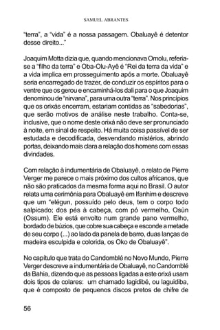 SAMUEL ABRANTES
56
“terra”, a “vida” é a nossa passagem. Obaluayê é detentor
desse direito...”
JoaquimMottadiziaque,quandomencionavaOmolu,referia-
se a “filho da terra” e Oba-Olu-Ayê é “Rei da terra da vida” e
a vida implica em prosseguimento após a morte. Obaluayê
seria encarregado de trazer, de conduzir os espíritos para o
ventrequeosgeroueencaminhá-losdaliparaoqueJoaquim
denominoude“nirvana”,paraumaoutra“terra”.Nosprincípios
que os orixás encerram, estariam contidas as “sabedorias”,
que serão motivos de análise neste trabalho. Conta-se,
inclusive, que o nome deste orixá não deve ser pronunciado
à noite, em sinal de respeito. Há muita coisa passível de ser
estudada e decodificada, desvendando mistérios, abrindo
portas,deixandomaisclaraarelaçãodoshomenscomessas
divindades.
Com relação à indumentária de Obaluayê, o relato de Pierre
Verger me parece o mais próximo dos cultos africanos, que
não são praticados da mesma forma aqui no Brasil. O autor
relata uma cerimônia para Obaluayê em Ifanhim e descreve
que um “elégun, possuído pelo deus, tem o corpo todo
salpicado; dos pés à cabeça, com pó vermelho, Osùn
(Ossum). Ele está envolto num grande pano vermelho,
bordadodebúzios,quecobresuacabeçaeescondeametade
de seu corpo (...) ao lado da panela de barro, duas lanças de
madeira esculpida e colorida, os Oko de Obaluayê”.
No capítulo que trata do Candomblé no Novo Mundo, Pierre
VergerdescreveaindumentáriadeObaluayê,noCandomblé
da Bahia, dizendo que as pessoas ligadas a este orixá usam
dois tipos de colares: um chamado lagidibé, ou laguidiba,
que é composto de pequenos discos pretos de chifre de
 