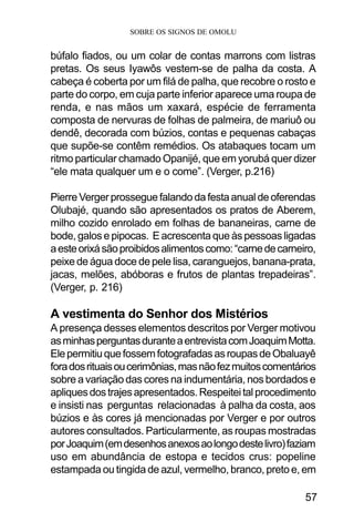 SOBRE OS SIGNOS DE OMOLU
57
búfalo fiados, ou um colar de contas marrons com listras
pretas. Os seus Iyawôs vestem-se de palha da costa. A
cabeça é coberta por um filá de palha, que recobre o rosto e
parte do corpo, em cuja parte inferior aparece uma roupa de
renda, e nas mãos um xaxará, espécie de ferramenta
composta de nervuras de folhas de palmeira, de mariuô ou
dendê, decorada com búzios, contas e pequenas cabaças
que supõe-se contêm remédios. Os atabaques tocam um
ritmo particular chamado Opanijé, que em yorubá quer dizer
“ele mata qualquer um e o come”. (Verger, p.216)
PierreVergerprosseguefalandodafestaanualdeoferendas
Olubajé, quando são apresentados os pratos de Aberem,
milho cozido enrolado em folhas de bananeiras, carne de
bode, galos e pipocas. E acrescenta que às pessoas ligadas
aesteorixásãoproibidosalimentoscomo:“carnedecarneiro,
peixe de água doce de pele lisa, caranguejos, banana-prata,
jacas, melões, abóboras e frutos de plantas trepadeiras”.
(Verger, p. 216)
A vestimenta do Senhor dos Mistérios
A presença desses elementos descritos por Verger motivou
asminhasperguntasduranteaentrevistacomJoaquimMotta.
ElepermitiuquefossemfotografadasasroupasdeObaluayê
foradosrituaisoucerimônias,masnãofezmuitoscomentários
sobre a variação das cores na indumentária, nos bordados e
apliquesdostrajesapresentados.Respeiteitalprocedimento
e insisti nas perguntas relacionadas à palha da costa, aos
búzios e às cores já mencionadas por Verger e por outros
autores consultados. Particularmente, as roupas mostradas
porJoaquim(emdesenhosanexosaolongodestelivro)faziam
uso em abundância de estopa e tecidos crus: popeline
estampada ou tingida de azul, vermelho, branco, preto e, em
 