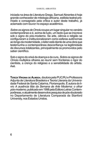SAMUEL ABRANTES
6
iniciadanaáreadeLiteraturaGrega,SamuelAbranteséhoje
grande conhecedor de mitologia africana, estilista teatral pre-
miado e consagrado pela crítica e autor deste trabalho, já
aclamado com louvor no espaço acadêmico.
SobreossignosdeOmoluocupaumlugarsingularnocenário
contemporâneo e é, acima de tudo, um texto que se inscreve
sob o signo do pós-moderno. Se arte, ciência e religião se
configuraram e institucionalizaram como esferas autônomas
aolongodamodernidade,oleitorestádiantedeumaobraque
testemunha a contemporânea desconfiança na legitimidade
de discursos totalizantes, principalmente os promovidos pelo
saber científico.
Sobosignodoorixádadoençaedacura, Sobreossignosde
Omolu multiplica olhares ao reunir sem fronteiras o rigor do
cientista, a crença do religioso e a sensibilidade do artista.
Axé.
TEREZA VIRGINIA DE ALMEIDA,doutorapelaPUC/RJeProfessora
Adjunta de Literatura Brasileira e Teoria Literaria da Universi-
dade Federal de Santa Catarina, Florianopolis. É autora do li-
vro A ausência lilás da Semana de Arte Moderna: o olhar
pós-moderno,publicadoem1998pelaEditoraLetrasContem-
porâneas,eatualmentedesenvolvepesquisadepós-doutorado
no Departamento de Literatura Comparada da Stanford
University,nosEstadosUnidos.
 