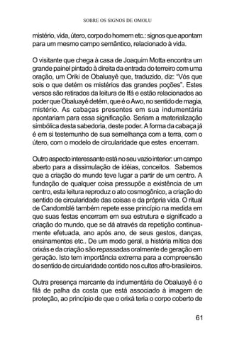 SOBRE OS SIGNOS DE OMOLU
61
mistério,vida,útero,corpodohomemetc.:signosqueapontam
para um mesmo campo semântico, relacionado à vida.
O visitante que chega à casa de Joaquim Motta encontra um
grandepainelpintadoàdireitadaentradadoterreirocomuma
oração, um Oriki de Obaluayê que, traduzido, diz: “Vós que
sois o que detém os mistérios das grandes poções”. Estes
versos são retirados da leitura de Ifá e estão relacionados ao
poderqueObaluayêdetém,queéoAwo,nosentidodemagia,
mistério. As cabaças presentes em sua indumentária
apontariam para essa significação. Seriam a materialização
simbólicadestasabedoria,destepoder.Aformadacabaçajá
é em si testemunho de sua semelhança com a terra, com o
útero, com o modelo de circularidade que estes encerram.
Outroaspectointeressanteestánoseuvaziointerior:umcampo
aberto para a dissimulação de idéias, conceitos. Sabemos
que a criação do mundo teve lugar a partir de um centro. A
fundação de qualquer coisa pressupõe a existência de um
centro, esta leitura reproduz o ato cosmogônico, a criação do
sentido de circularidade das coisas e da própria vida. O ritual
de Candomblé também repete esse princípio na medida em
que suas festas encerram em sua estrutura e significado a
criação do mundo, que se dá através da repetição continua-
mente efetuada, ano após ano, de seus gestos, danças,
ensinamentos etc.. De um modo geral, a história mítica dos
orixásedacriaçãosãorepassadasoralmentedegeraçãoem
geração. Isto tem importância extrema para a compreensão
dosentidodecircularidadecontidonoscultosafro-brasileiros.
Outra presença marcante da indumentária de Obaluayê é o
filá de palha da costa que está associado à imagem de
proteção, ao princípio de que o orixá teria o corpo coberto de
 
