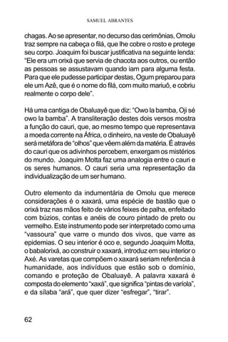 SAMUEL ABRANTES
62
chagas.Aoseapresentar,nodecursodascerimônias,Omolu
traz sempre na cabeça o filá, que lhe cobre o rosto e protege
seu corpo. Joaquim foi buscar justificativa na seguinte lenda:
“Ele era um orixá que servia de chacota aos outros, ou então
as pessoas se assustavam quando iam para alguma festa.
Paraqueelepudesseparticipardestas,Ogumpreparoupara
ele um Azê, que é o nome do filá, com muito mariuô, e cobriu
realmente o corpo dele”.
Há uma cantiga de Obaluayê que diz: “Owo la bamba, Oji sé
owo la bamba”. A transliteração destes dois versos mostra
a função do cauri, que, ao mesmo tempo que representava
amoedacorrentenaÁfrica,odinheiro,navestedeObaluayê
serámetáforade“olhos”quevêemalémdamatéria.Éatravés
do cauri que os adivinhos percebem, enxergam os mistérios
do mundo. Joaquim Motta faz uma analogia entre o cauri e
os seres humanos. O cauri seria uma representação da
individualização de um ser humano.
Outro elemento da indumentária de Omolu que merece
considerações é o xaxará, uma espécie de bastão que o
orixá traz nas mãos feito de vários feixes de palha, enfeitado
com búzios, contas e anéis de couro pintado de preto ou
vermelho. Este instrumento pode ser interpretado como uma
“vassoura” que varre o mundo dos vivos, que varre as
epidemias. O seu interior é oco e, segundo Joaquim Motta,
o babalorixá, ao construir o xaxará, introduz em seu interior o
Axé. As varetas que compõem o xaxará seriam referência à
humanidade, aos indivíduos que estão sob o domínio,
comando e proteção de Obaluayê. A palavra xaxará é
compostadoelemento“xaxá”,quesignifica“pintasdevaríola”,
e da sílaba “ará”, que quer dizer “esfregar”, “tirar”.
 