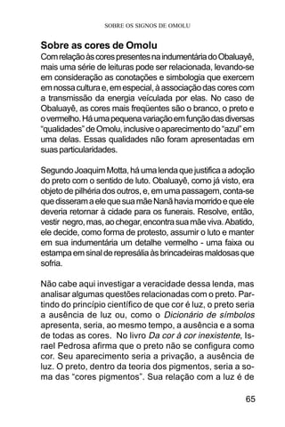SOBRE OS SIGNOS DE OMOLU
65
Sobre as cores de Omolu
ComrelaçãoàscorespresentesnaindumentáriadoObaluayê,
mais uma série de leituras pode ser relacionada, levando-se
em consideração as conotações e simbologia que exercem
emnossaculturae,emespecial,àassociaçãodas cores com
a transmissão da energia veículada por elas. No caso de
Obaluayê, as cores mais freqüentes são o branco, o preto e
overmelho.Háumapequenavariaçãoemfunçãodasdiversas
“qualidades”deOmolu,inclusiveoaparecimentodo“azul”em
uma delas. Essas qualidades não foram apresentadas em
suasparticularidades.
SegundoJoaquimMotta,háumalendaquejustificaaadoção
do preto com o sentido de luto. Obaluayê, como já visto, era
objeto de pilhéria dos outros, e, em uma passagem, conta-se
quedisseramaelequesuamãeNanãhaviamorridoequeele
deveria retornar à cidade para os funerais. Resolve, então,
vestir negro,mas,aochegar,encontrasuamãeviva.Abatido,
ele decide, como forma de protesto, assumir o luto e manter
em sua indumentária um detalhe vermelho - uma faixa ou
estampaemsinalderepresáliaàsbrincadeirasmaldosasque
sofria.
Não cabe aqui investigar a veracidade dessa lenda, mas
analisar algumas questões relacionadas com o preto. Par-
tindo do princípio científico de que cor é luz, o preto seria
a ausência de luz ou, como o Dicionário de símbolos
apresenta, seria, ao mesmo tempo, a ausência e a soma
de todas as cores. No livro Da cor à cor inexistente, Is-
rael Pedrosa afirma que o preto não se configura como
cor. Seu aparecimento seria a privação, a ausência de
luz. O preto, dentro da teoria dos pigmentos, seria a so-
ma das “cores pigmentos”. Sua relação com a luz é de
 