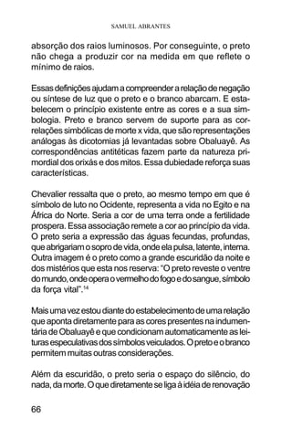 SAMUEL ABRANTES
66
absorção dos raios luminosos. Por conseguinte, o preto
não chega a produzir cor na medida em que reflete o
mínimo de raios.
Essasdefiniçõesajudamacompreenderarelaçãodenegação
ou síntese de luz que o preto e o branco abarcam. E esta-
belecem o princípio existente entre as cores e a sua sim-
bologia. Preto e branco servem de suporte para as cor-
relaçõessimbólicasdemortexvida,quesãorepresentações
análogas às dicotomias já levantadas sobre Obaluayê. As
correspondências antitéticas fazem parte da natureza pri-
mordial dos orixás e dos mitos. Essa dubiedade reforça suas
características.
Chevalier ressalta que o preto, ao mesmo tempo em que é
símbolo de luto no Ocidente, representa a vida no Egito e na
África do Norte. Seria a cor de uma terra onde a fertilidade
prospera. Essa associação remete a cor ao princípio da vida.
O preto seria a expressão das águas fecundas, profundas,
queabrigariamosoprodevida,ondeelapulsa,latente,interna.
Outra imagem é o preto como a grande escuridão da noite e
dos mistérios que esta nos reserva: “O preto reveste o ventre
domundo,ondeoperaovermelhodofogoedosangue,símbolo
da força vital”.14
Maisumavezestoudiantedoestabelecimentodeumarelação
queapontadiretamenteparaascorespresentesnaindumen-
táriadeObaluayêequecondicionamautomaticamenteaslei-
turasespeculativasdossímbolosveiculados.Opretoeobranco
permitemmuitasoutrasconsiderações.
Além da escuridão, o preto seria o espaço do silêncio, do
nada,damorte.Oquediretamenteseligaàidéiaderenovação
 