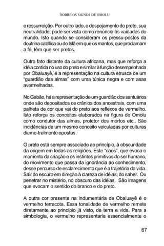 SOBRE OS SIGNOS DE OMOLU
67
e ressurreição. Por outro lado, o despojamento do preto, sua
neutralidade, pode ser vista como renúncia às vaidades do
mundo. Isto quando se consideram os pressu-postos da
doutrinacatólicaoudoIslãemqueosmantos,queproclamam
a fé, têm que ser pretos.
Outro fato distante da cultura africana, mas que reforça a
idéiacontidanousodopretoesimilaràfunçãodesempenhada
por Obaluayê, é a representação na cultura etrusca de um
“guardião das almas” com uma túnica negra e com asas
avermelhadas.
NoGabão,háarepresentaçãodeumguardiãodossantuários
onde são depositados os crânios dos ancestrais, com uma
palheta de cor que vai do preto aos reflexos de vermelho.
Isto reforça os conceitos elaborados na figura de Omolu
como condutor das almas, protetor dos mortos etc.. São
incidências de um mesmo conceito veiculadas por culturas
diame-tralmente opostas.
O preto está sempre associado ao princípio, à obscuridade
da origem em todas as religiões. Este “caos”, que evoca o
momento da criação e os instintos primitivos do ser humano,
do movimento que passa da ignorância ao conhecimento,
desse percurso de esclarecimento que é a trajetória da vida.
Sair do escuro em direção à clareza de idéias, do saber. Ou
penetrar no mistério, no obscuro das idéias. São imagens
que evocam o sentido do branco e do preto.
A outra cor presente na indumentária de Obaluayê é o
vermelho terracota. Essa tonalidade de vermelho remete
diretamente ao princípio já visto, de terra e vida. Para a
simbologia, o vermelho representaria essencialmente o
 