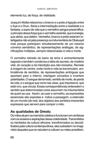 SAMUEL ABRANTES
68
elemento luz, de força, de vitalidade.
Joaquim Motta relacionou o branco e o preto à ligação entre
o Aye e o Orun. Seria a intermediação entre a realidade e a
fantasia,osoprodevidaqueovermelho-sanguepresentifica:
oprincípiodessaforçaqueovermelhoassimila,queéenergia,
que alerta, que detém. Vermelho, branco e preto estariam in-
terligadosnãosópelapresençanaindumentáriadeObaluayê
mas porque participam simultaneamente de um mesmo
universo semântico, de representações análogas, de sig-
nificações múltiplas, sempre relacionadas à vida e morte.
O vermelho retirado do barro da terra é eminentemente
sagrado e também condensa a idéia de secreto, de mistério
vital, do coração e da interdição aos não-iniciados. Remete
à imagem do ventre, onde morte e vida se transmutam, am-
bivalência de sentidos, de representações ambíguas que
apontam para o interno, interligam conceitos e invertem
polaridades.Osanguederramado,sentidodemorte,deperda
da vida, e osanguequecorrenasveias,queimpulsiona,que
está vivo, que circula. Essas correspondências antecedem o
sentido que determinadas cores assumem na indumentária
de quem as usa. Assim, ao usar o vermelho, as expressões
essenciais são expostas e indica a passagem, a extensão
de um mundo (do real, dos objetos) aos sentidos imanentes
expressos que servem para compor o mito.
As qualidades de Omolu
Osmitosatuamnamemóriacoletivaefuncionamemsimbiose
comosanseioseaspiraçõesdessacoletividade.Transmitidos
ou herdados da cultura africana, transformados ou decodi-
ficadospelaculturacontemporânea,elessubsistemnoimagi-
náriodaquelesqueosveiculamecultuamounelesacreditam.
 