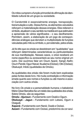 SOBRE OS SIGNOS DE OMOLU
71
Osmitoscumpremafunçãoprimordialdeafirmaçãodaiden-
tidade cultural de um grupo ou sociedade.
O Candomblé é essencialmente energia, transposição,
transmutaçãoeculto.Dessaforma,oselementosveiculados
reforçam a materialização dessas energias. Eles reiteram o
símbolo,atualizamoseusentidonamedidaemqueestimulam
a apreensão de vários significados - o seu deciframento.
Permitem, assim, a elaboração de um jogo de correspon-
dências análogas que denotam a multiplicidade de funções
veiculadaspelomitoousímbolo,e,porextensão,pelosorixás.
Já foi dito que os orixás se desdobram em “qualidades” que
reforçam determinadas características ou particularidades
de sua manifestação. Nesses casos, o orixá receberá um
nome específico ou acrescentará ao seu nome original um
outro. Daí ouvirmos falar em Oxum Apará; Xangô Alafin;
OxumPandá;OgunNarué;Ibualama(Oxóssi);Otin(Oxóssi);
Obaluayê; Intoto (qualidades de Omolu).
As qualidades dos orixás não foram muito bem explicadas
pelas fontes deste livro. Há muita contradição e informação
errada quanto aos nomes e funções ou até mesmo à asso-
ciação com outros orixás.
No livro Os orixás e a personalidade humana, o babalorixá
MárioCésarBarcellosfazumrelatodasqualidadesdosorixás.
Sobre Omolu, são as seguintes:
Omolu - Ajunsun - Fundamento com Oxalá e Ogum.
Obaluayê - Jagun - Fundamento com Lebara, Ogum e
Oxaguiã.
Xapanã - Fundamento com Nanã, Oxalá e Oxóssi.
Azoani - Fundamento com Oxóssi, predomínio da cor azul.
 