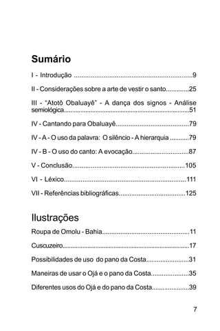 SOBRE OS SIGNOS DE OMOLU
7
Sumário
I - Introdução ................................................................9
II - Considerações sobre a arte de vestir o santo.............25
III - “Atotô Obaluayê” - A dança dos signos - Análise
semiológica...........................................................................51
IV - Cantando para Obaluayê........................................79
IV - A - O uso da palavra: O silêncio - A hierarquia ...........79
IV - B - O uso do canto: A evocação...............................87
V - Conclusão.............................................................105
VI - Léxico..................................................................111
VII - Referências bibliográficas.....................................125
Ilustrações
Roupa de Omolu - Bahia................................................11
Cuscuzeiro.............................................................................17
Possibilidades de uso do pano da Costa........................31
Maneiras de usar o Ojá e o pano da Costa.....................35
Diferentes usos do Ojá e do pano da Costa.....................39
 