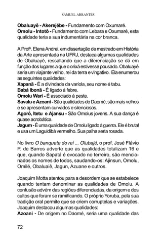 SAMUEL ABRANTES
72
Obaluayê - Akerejébe - Fundamento com Oxumaré.
Omolu - Intotô - Fundamento com Lebara e Oxumaré, esta
qualidade teria a sua indumentária na cor branca.
AProfa
.ElenaAndrei,emdissertaçãodemestradoemHistória
da Arte apresentada na UFRJ, destaca algumas qualidades
de Obaluayê, ressaltando que a diferenciação se dá em
funçãodoslugaresaqueoorixáestivessepousado.Obaluayê
seria um viajante velho, rei da terra evingativo. Elaenumerou
asseguintesqualidades:
Xapanã - É a divindade da varíola, seu nome é tabu.
Babá Ibonã - É ligado à febre.
Omolu Wari - É associado à peste.
SavalueAzoani-SãoqualidadesdoDaomé,sãomaisvelhos
e se apresentam curvados e silenciosos.
Agorô, Itetu e Ajansu - São Omolus jovens. A sua dança é
quase acrobática.
Jagum-ÉumaqualidadedeOmoluligadoàguerra.Eleébrutal
eusaumLaguidibávermelho.Suapalhaseriarosada.
No livro O banquete do rei ... Olubajé, o prof. José Flávio
P. de Barros adverte que as qualidades totalizam 16 e
que, quando Sapatá é evocado no terreiro, são mencio-
nados os nomes de todos, saudando-os: Ajinsun, Omolu,
Omilé, Obaluaiê, Jagun, Azuane e outros.
Joaquim Motta atentou para a desordem que se estabelece
quando tentam denominar as qualidades de Omolu. A
confusão advém das regiões diferenciadas, da origem e dos
cultos que foram se ramificando. O próprio Yoruba, pela sua
tradição oral permite que se criem corruptelas e variações.
Joaquim destacou algumas qualidades:
Azoani - De origem no Daomé, seria uma qualidade das
 