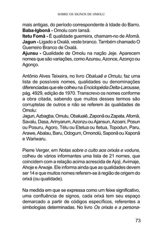 SOBRE OS SIGNOS DE OMOLU
73
mais antigas, do período correspondente à Idade do Barro.
Baba-Igbonã - Omolu com Iansã.
Itetu Fomã - É qualidade guerreira, chamam-no de Afomã.
Jagun - Ligado a Oxalá, veste branco. Também chamado O
Guerreiro Branco de Oxalá.
Ajunsu - Qualidade de Omolu na nação Jeje. Aparecem
nomesquesãovariações,comoAzunsu,Azonce,Azonçoou
Agonço.
Antônio Alves Teixeira, no livro Obaluaê e Omulu, faz uma
lista de possíveis nomes, qualidades ou denominações
diferenciadasqueelecolheunaEnciclopédiaDelta-Larousse,
pág. 4929, edição de 1970. Transcrevo os nomes conforme
a obra citada, sabendo que muitos desses termos são
corruptelas de outros e não se referem às qualidades de
Omolu:
Jagun,Azbagba,Omulu,Obaluaiê,ZaponãouZapata,Afomã,
Savalu,Dasa,Arinyarum,AzonzuouAjansun,Azoani,Posun
ou Posuru, Agoro, Télu ou Etetua ou Itetua, Topodun, Paru,
Arawe,Abalau,Baru,Odogum,Omonolú,SaponãouXaponã
e Wariwaru.
Pierre Verger, em Notas sobre o culto aos orixás e voduns,
colheu de vários informantes uma lista de 21 nomes, que
coincidem com a relação acima acrescida de Ajoji, Avimaje,
Ahoje e Arwaje. Ele informa ainda que as qualidades devem
ser 14 e que muitos nomes referem-se à região de origem do
orixá (ou qualidade).
Na medida em que se expressa como um feixe significativo,
uma confluência de signos, cada orixá tem seu espaço
demarcado a partir de códigos específicos, referentes a
simbologias determinadas. No livro Os orixás e a persona-
 