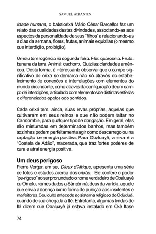 SAMUEL ABRANTES
74
lidade humana, o babalorixá Mário César Barcellos faz um
relato das qualidades destas divindades, associando-as aos
aspectosdapersonalidadedeseus“filhos”erelacionando-as
a dias da semana, flores, frutas, animais e quizilas (o mesmo
que interdição, proibição).
Omolutemregêncianasegunda-feira.Flor:quaresma.Fruta:
bananadaterra.Animal:cachorro. Quizilas:claridadeeamên-
doa. Desta forma, é interessante observar que o campo sig-
nificativo do orixá se demarca não só através do estabe-
lecimento de conexões e interrelações com elementos do
mundocircundante,comoatravésdaconfiguraçãodeumcam-
podeinterdições,articuladocomelementosdedistintasesferas
e diferenciados apelos aos sentidos.
Cada orixá tem, ainda, suas ervas próprias, aquelas que
cultivaram em seus reinos e que não podem faltar no
Candomblé, para qualquer tipo de obrigação. Em geral, elas
são misturadas em determinados banhos, mas também
sozinhas podem perfeitamente agir como descarrego ou na
captação de energia positiva. Para Obaluayê, a erva é a
“Costela de Adão”, macerada, que traz fortes poderes de
cura e atrai energia positiva.
Um deus perigoso
Pierre Verger, em seu Dieux d’Afrique, apresenta uma série
de fotos e estudos acerca dos orixás. Ele confere o poder
“pe-rigoso”aoserpronunciadoonomeverdadeirodeObaluayê
ouOmolu,nomesdadosaSànpònná,deusdavaríola,aquele
que envia a doença como forma de punição aos insolentes e
malfeitores.SeucultoantecedeaosistemareligiosodeOdùduà,
quando de sua chegada a Ifé. Entretanto, algumas lendas de
Ifá dizem que Obaluayê já estava instalado em Òkè Itase
 