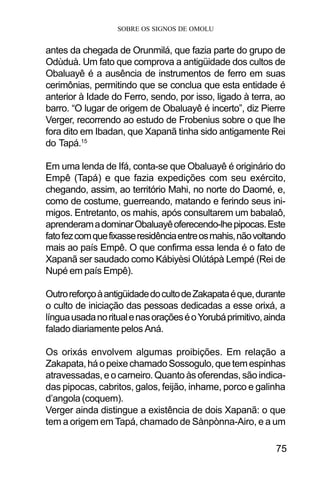 SOBRE OS SIGNOS DE OMOLU
75
antes da chegada de Orunmilá, que fazia parte do grupo de
Odùduà. Um fato que comprova a antigüidade dos cultos de
Obaluayê é a ausência de instrumentos de ferro em suas
cerimônias, permitindo que se conclua que esta entidade é
anterior à Idade do Ferro, sendo, por isso, ligado à terra, ao
barro. “O lugar de origem de Obaluayê é incerto”, diz Pierre
Verger, recorrendo ao estudo de Frobenius sobre o que lhe
fora dito em Ibadan, que Xapanã tinha sido antigamente Rei
do Tapá.15
Em uma lenda de Ifá, conta-se que Obaluayê é originário do
Empê (Tapá) e que fazia expedições com seu exército,
chegando, assim, ao território Mahi, no norte do Daomé, e,
como de costume, guerreando, matando e ferindo seus ini-
migos. Entretanto, os mahis, após consultarem um babalaô,
aprenderamadominarObaluayêoferecendo-lhepipocas.Este
fatofezcomquefixasseresidênciaentreosmahis,nãovoltando
mais ao país Empê. O que confirma essa lenda é o fato de
Xapanã ser saudado como Kábiyèsi Olútápà Lempé (Rei de
Nupé em país Empê).
OutroreforçoàantigüidadedocultodeZakapataéque,durante
o culto de iniciação das pessoas dedicadas a esse orixá, a
línguausadanoritualenasoraçõeséoYorubáprimitivo,ainda
falado diariamente pelos Aná.
Os orixás envolvem algumas proibições. Em relação a
Zakapata,háopeixechamadoSossogulo,quetemespinhas
atravessadas,eocarneiro.Quantoàsoferendas,sãoindica-
das pipocas, cabritos, galos, feijão, inhame, porco e galinha
d’angola (coquem).
Verger ainda distingue a existência de dois Xapanã: o que
tem a origem em Tapá, chamado de Sànpònna-Airo, e a um
 